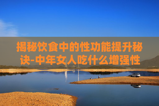 揭秘饮食中的性功能提升秘诀-中年女人吃什么增强性功能