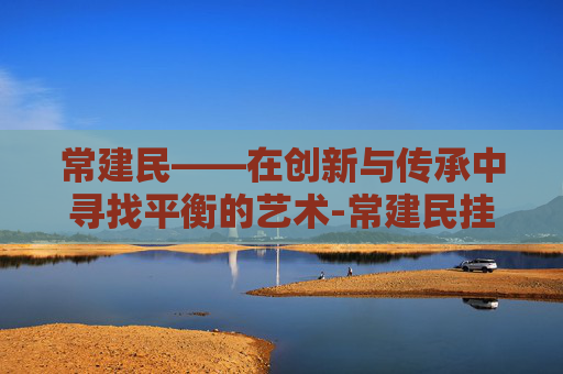 常建民——在创新与传承中寻找平衡的艺术-常建民挂号预约
