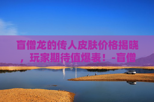 盲僧龙的传人皮肤价格揭晓，玩家期待值爆表！-盲僧龙的传人皮肤价格