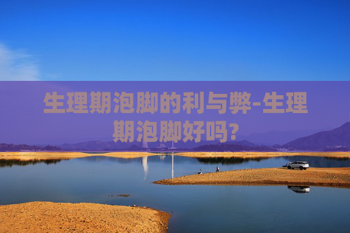 生理期泡脚的利与弊-生理期泡脚好吗?