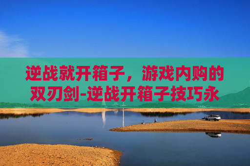 逆战就开箱子，游戏内购的双刃剑-逆战开箱子技巧永久