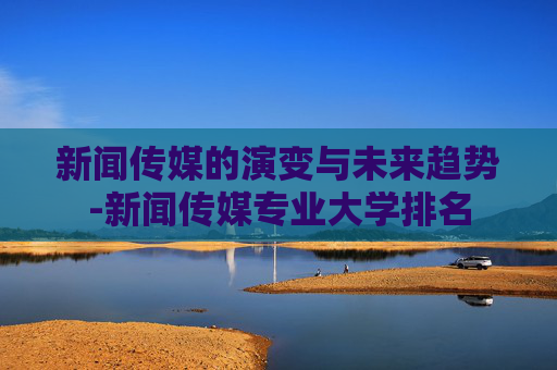 新闻传媒的演变与未来趋势-新闻传媒专业大学排名
