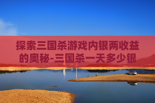 探索三国杀游戏内银两收益的奥秘-三国杀一天多少银两