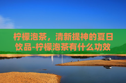 柠檬泡茶，清新提神的夏日饮品-柠檬泡茶有什么功效和作用