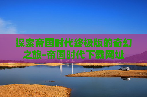 探索帝国时代终极版的奇幻之旅-帝国时代下载网址