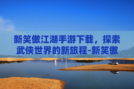 新笑傲江湖手游下载，探索武侠世界的新旅程-新笑傲江湖手游下载安装