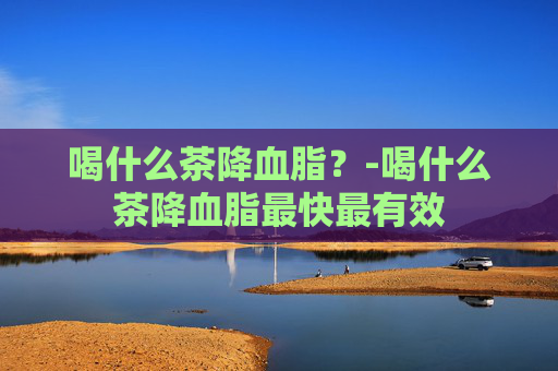 喝什么茶降血脂？-喝什么茶降血脂最快最有效