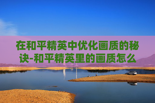 在和平精英中优化画质的秘诀-和平精英里的画质怎么调好一点