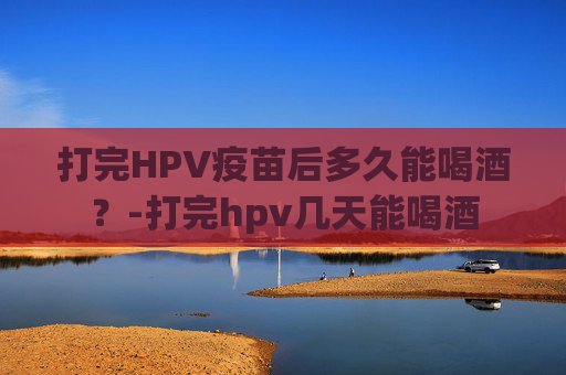 打完HPV疫苗后多久能喝酒？-打完hpv几天能喝酒