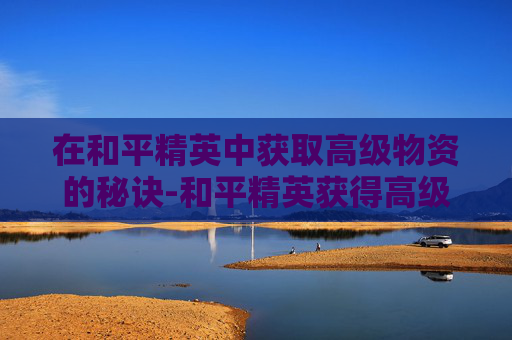 在和平精英中获取高级物资的秘诀-和平精英获得高级物资有什么用