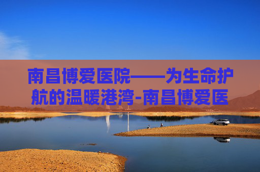 南昌博爱医院——为生命护航的温暖港湾-南昌博爱医院医生名单