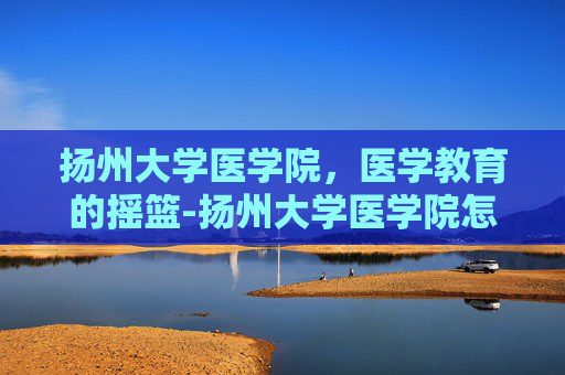 扬州大学医学院，医学教育的摇篮-扬州大学医学院怎么样
