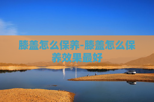 膝盖怎么保养-膝盖怎么保养效果最好