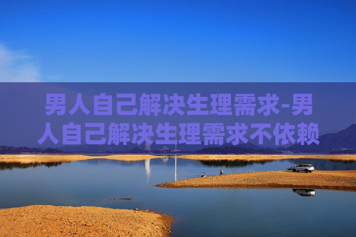 男人自己解决生理需求-男人自己解决生理需求不依赖男人最有独立