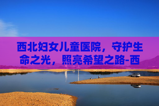 西北妇女儿童医院，守护生命之光，照亮希望之路-西北妇女儿童医院曲江院区