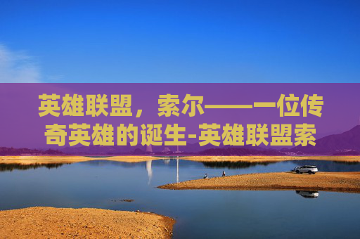 英雄联盟，索尔——一位传奇英雄的诞生-英雄联盟索尔背景故事