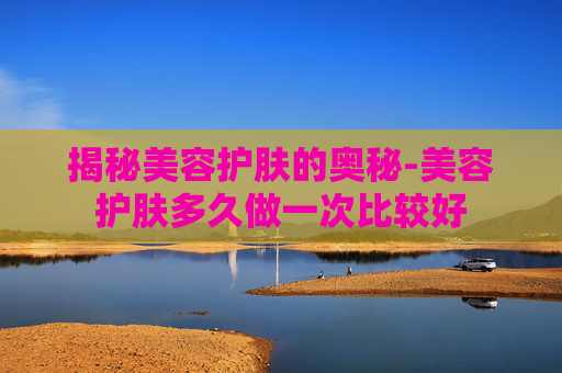 揭秘美容护肤的奥秘-美容护肤多久做一次比较好