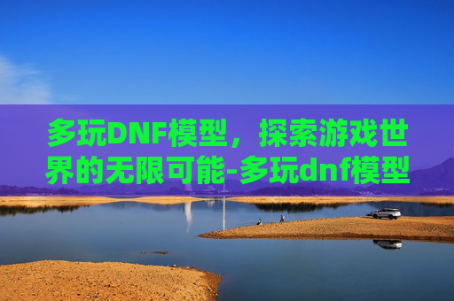 多玩DNF模型，探索游戏世界的无限可能-多玩dnf模型站