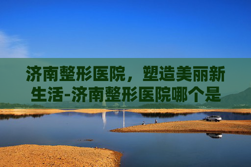 济南整形医院，塑造美丽新生活-济南整形医院哪个是正规医院
