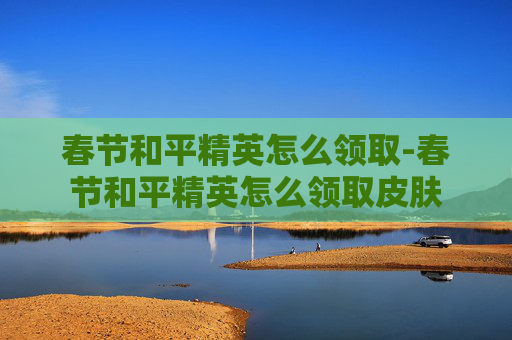 春节和平精英怎么领取-春节和平精英怎么领取皮肤