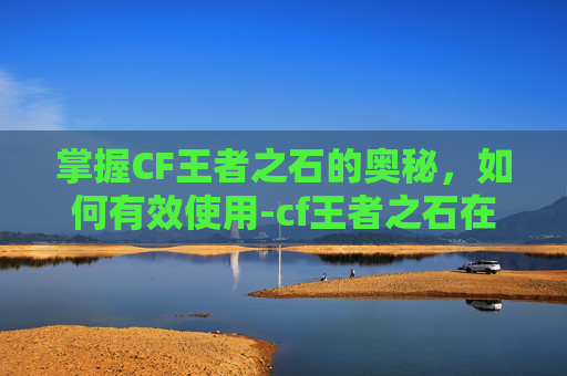 掌握CF王者之石的奥秘，如何有效使用-cf王者之石在哪里可以弄到
