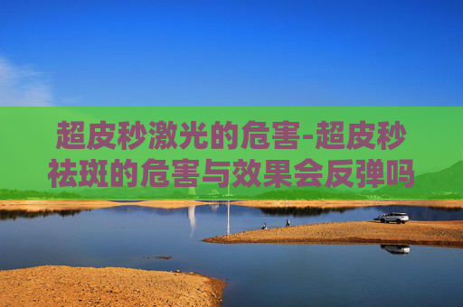 超皮秒激光的危害-超皮秒祛斑的危害与效果会反弹吗