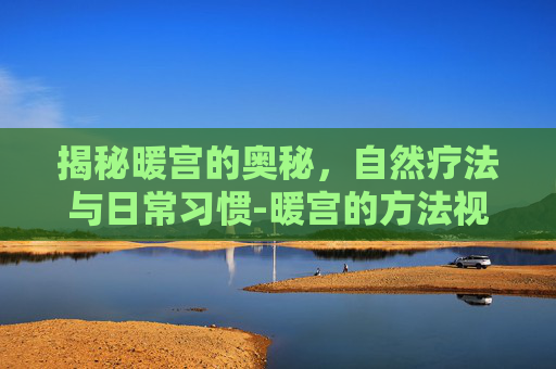 揭秘暖宫的奥秘，自然疗法与日常习惯-暖宫的方法视频