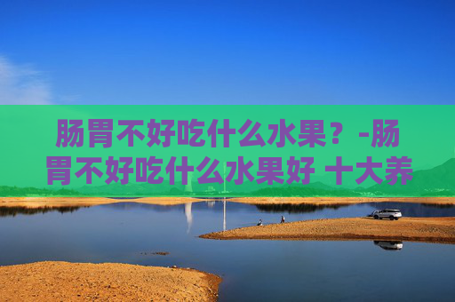 肠胃不好吃什么水果？-肠胃不好吃什么水果好 十大养胃的水果排名