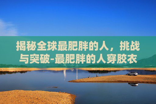 揭秘全球最肥胖的人，挑战与突破-最肥胖的人穿胶衣视频
