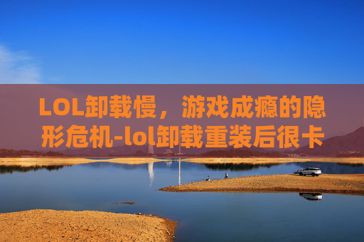LOL卸载慢，游戏成瘾的隐形危机-lol卸载重装后很卡