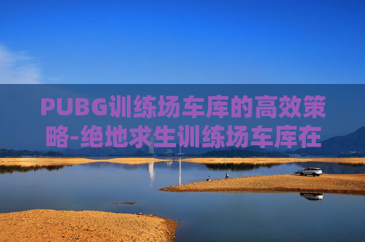 PUBG训练场车库的高效策略-绝地求生训练场车库在哪