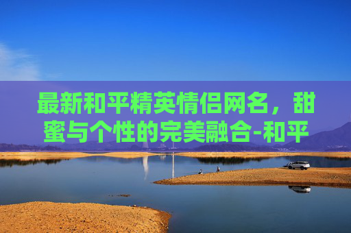 最新和平精英情侣网名，甜蜜与个性的完美融合-和平精英情侣网名一男一女