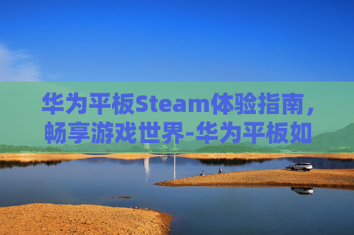 华为平板Steam体验指南，畅享游戏世界-华为平板如何玩steam 上的游戏