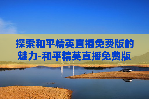 探索和平精英直播免费版的魅力-和平精英直播免费版下载