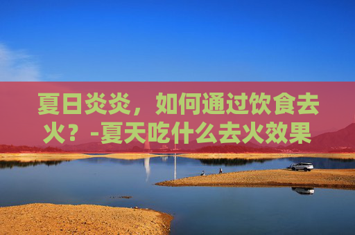 夏日炎炎，如何通过饮食去火？-夏天吃什么去火效果最好最快
