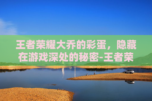 王者荣耀大乔的彩蛋，隐藏在游戏深处的秘密-王者荣耀大乔的彩蛋是谁