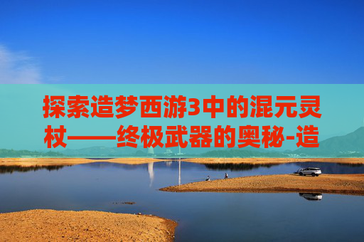 探索造梦西游3中的混元灵杖——终极武器的奥秘-造梦西游3混元灵杖易爆点