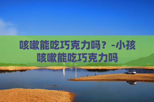 咳嗽能吃巧克力吗？-小孩咳嗽能吃巧克力吗