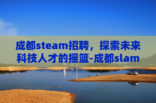 成都steam招聘，探索未来科技人才的摇篮-成都slam招聘