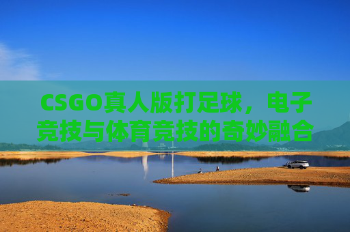 CSGO真人版打足球，电子竞技与体育竞技的奇妙融合-cs真人竞技