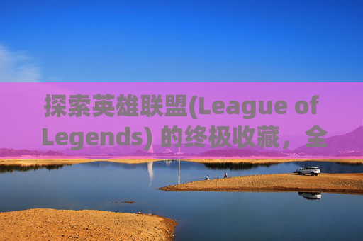 探索英雄联盟(League of Legends) 的终极收藏，全套皮肤包的魅力-lol皮肤全图