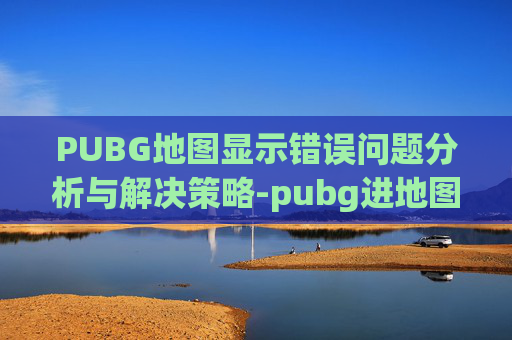PUBG地图显示错误问题分析与解决策略-pubg进地图加载特别久