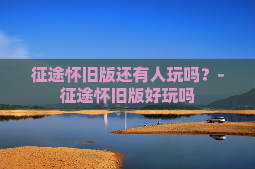 征途怀旧版还有人玩吗？-征途怀旧版好玩吗