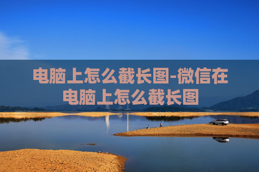 电脑上怎么截长图-微信在电脑上怎么截长图