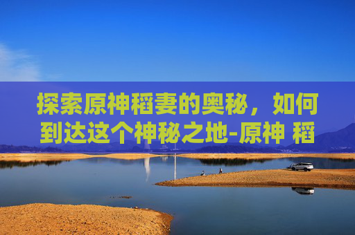 探索原神稻妻的奥秘，如何到达这个神秘之地-原神 稻妻怎么去
