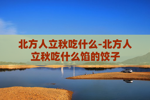 北方人立秋吃什么-北方人立秋吃什么馅的饺子