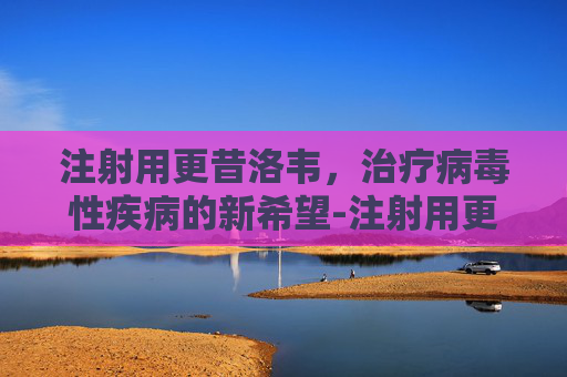 注射用更昔洛韦，治疗病毒性疾病的新希望-注射用更昔洛韦的作用与功效