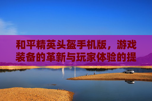 和平精英头盔手机版，游戏装备的革新与玩家体验的提升-和平精英头盔手机版下载