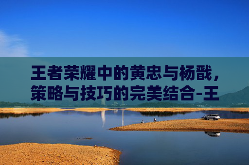 王者荣耀中的黄忠与杨戬，策略与技巧的完美结合-王者荣耀 黄忠 杨戬怎么玩