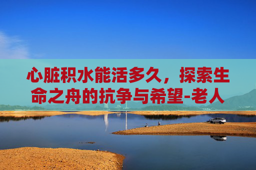 心脏积水能活多久，探索生命之舟的抗争与希望-老人心衰心脏积水能活多久